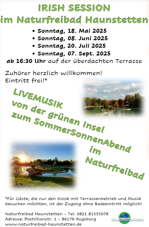 
Irish Session
im Naturfreibad Haunstetten
� Sonntag, 18. Mai 2025
� Sonntag, 08. Juni 2025
� Sonntag, 20. Juli 2025
� Sonntag, 07. Sept. 2025
ab 16:30 Uhr auf der �berdachten Terrasse
Zuh�rer herzlich willkommen!
Eintritt frei!*
*F�r G�ste, die nur den Kiosk mit Terrassenbetrieb und Musik
besuchen m�chten, ist der Zugang ohne Badeeintritt m�glich!
Naturfreibad Haunstetten - Tel. 0821 81555078
Adresse: Postillionstr. 1 - 86179 Augsburg
www.naturfreibad-haunstetten.de